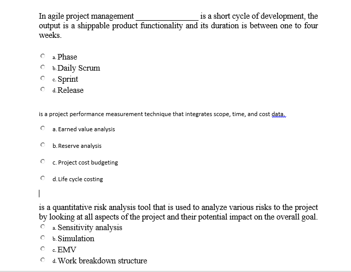 is a short cycle of development, the
In agile project management
output is a shippable product functionality and its duration is between one to four
weeks.
O a Phase
O b.Daily Scrum
O c. Sprint
O d Release
is a project performance measurement technique that integrates scope, time, and cost gata.
a. Earned value analysis
b. Reserve analysis
c. Project cost budgeting
d. Life cycle costing
|
is a quantitative risk analysis tool that is used to analyze various risks to the project
by looking at all aspects of the project and their potential impact on the overall goal.
O 1. Sensitivity analysis
O b. Simulation
O . EMV
d. Work breakdown structure
