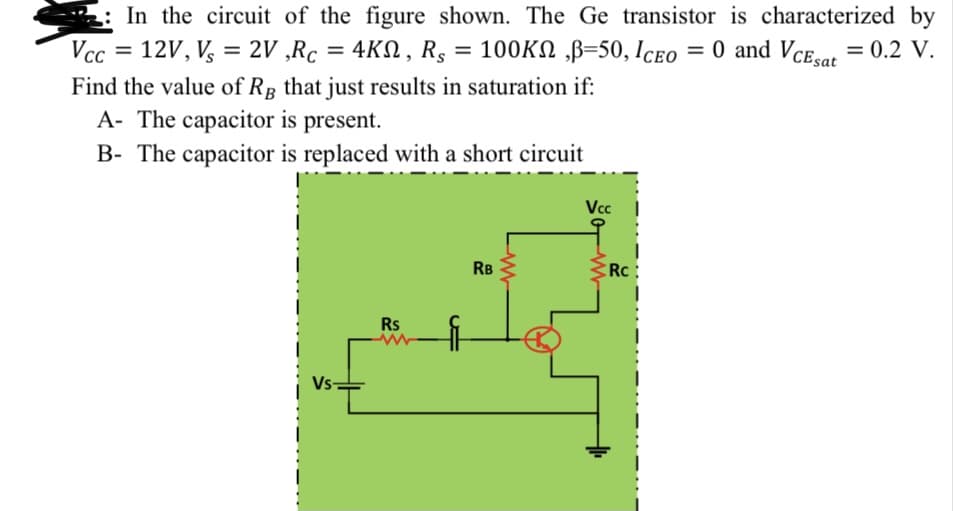 In the circuit of the figure shown. The Ge transistor is characterized by
Vcc = 12V, V, = 2V ,Rc = 4KN, RS
100KN „B=50, Iceo = 0 and Vce,.or = 0.2 V.
O and VCEsar = 0.2 V.
%3D
%3D
Find the value of Rp that just results in saturation if:
A- The capacitor is present.
B- The capacitor is replaced with a short circuit
Vc
RB
RC:
Rs
Vs-
