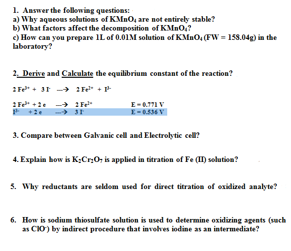 1. Answer the following questions:
a) Why aqueous solutions of KMNO4 are not entirely stable?
b) What factors affect the decomposition of KMNO4?
c) How can you prepare 1L of 0.01M solution of KMnO4 (FW = 158.04g) in the
laboratory?
2. Derive and Calculate the equilibrium constant of the reaction?
2 Fe3+ + 31 -→ 2 Fe* + P-
2 Fe3+ + 2 e
-
+2 e
E = 0.771 V
E = 0.536 V
-> 2 Fe2+
->
3. Compare between Galvanic cell and Electrolytic cell?
4. Explain how is K¿Cr,07 is applied in titration of Fe (II) solution?
5. Why reductants are seldom used for direct titration of oxidized analyte?
6. How is sodium thiosulfate solution is used to determine oxidizing agents (such
as ClO) by indirect procedure that involves iodine as an intermediate?

