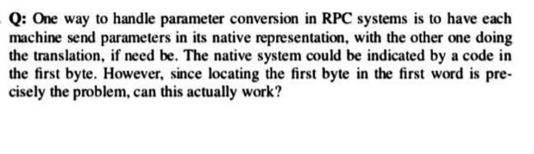 Q: One way to handle parameter conversion in RPC systems is to have each
machine send parameters in its native representation, with the other one doing
the translation, if need be. The native system could be indicated by a code in
the first byte. However, since locating the first byte in the first word is pre-
cisely the problem, can this actually work?