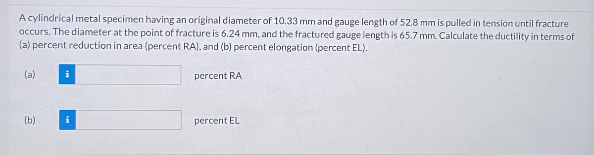 A cylindrical metal specimen having an original diameter of 10.33 mm and gauge length of 52.8 mm is pulled in tension until fracture
occurs. The diameter at the point of fracture is 6.24 mm, and the fractured gauge length is 65.7 mm. Calculate the ductility in terms of
(a) percent reduction in area (percent RA), and (b) percent elongation (percent EL).
(a)
(b)
i
i
percent RA
percent EL