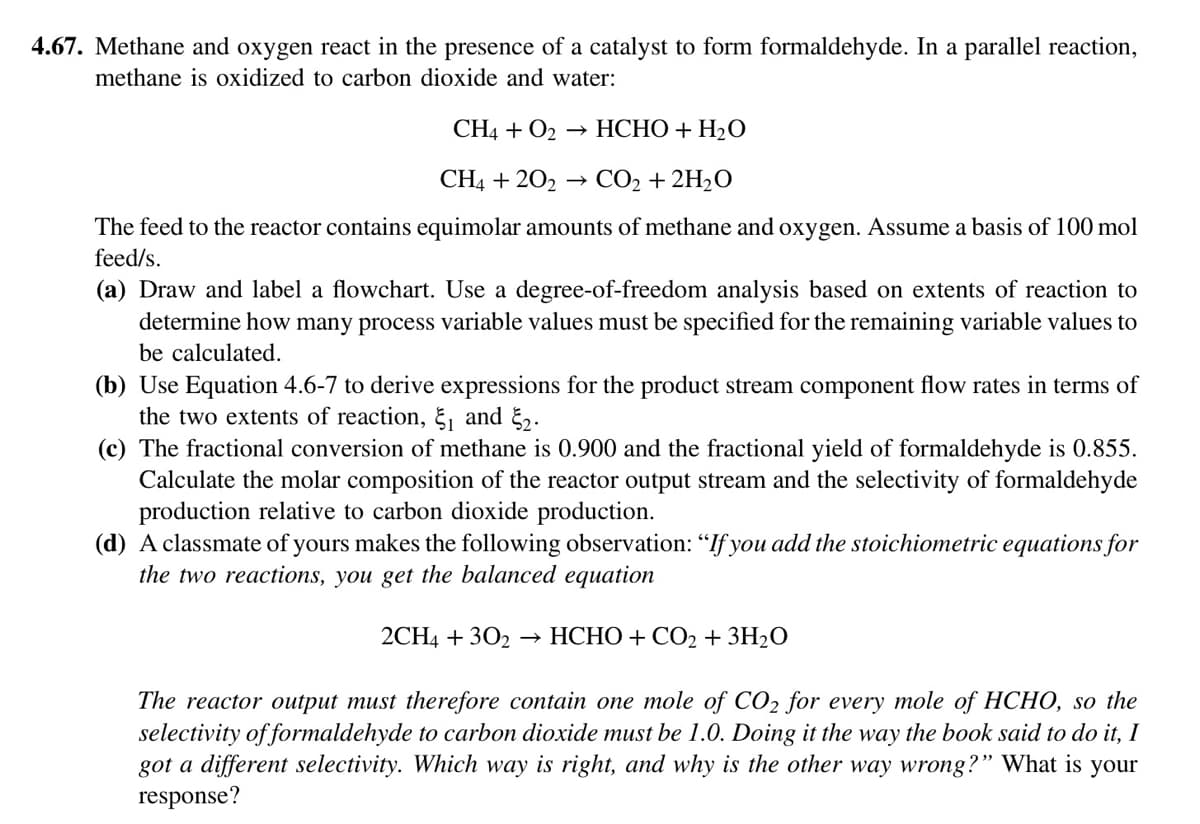 4.67. Methane and oxygen react in the presence of a catalyst to form formaldehyde. In a parallel reaction,
methane is oxidized to carbon dioxide and water:
CH4 + O₂ → HCHO + H₂O
CH4 +202 → CO₂ + 2H₂O
The feed to the reactor contains equimolar amounts of methane and oxygen. Assume a basis of 100 mol
feed/s.
(a) Draw and label a flowchart. Use a degree-of-freedom analysis based on extents of reaction to
determine how many process variable values must be specified for the remaining variable values to
be calculated.
(b) Use Equation 4.6-7 to derive expressions for the product stream component flow rates in terms of
the two extents of reaction, ₁ and ₂.
(c) The fractional conversion of methane is 0.900 and the fractional yield of formaldehyde is 0.855.
Calculate the molar composition of the reactor output stream and the selectivity of formaldehyde
production relative to carbon dioxide production.
(d) A classmate of yours makes the following observation: "If you add the stoichiometric equations for
the two reactions, you get the balanced equation
2CH4 + 302 HCHO + CO₂ + 3H₂O
The reactor output must therefore contain one mole of CO2 for every mole of HCHO, so the
selectivity of formaldehyde to carbon dioxide must be 1.0. Doing it the way the book said to do it, I
got a different selectivity. Which way is right, and why is the other way wrong?" What is your
response?