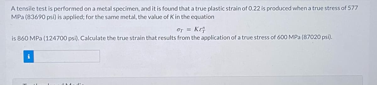A tensile test is performed on a metal specimen, and it is found that a true plastic strain of 0.22 is produced when a true stress of 577
MPa (83690 psi) is applied; for the same metal, the value of K in the equation
OT = KE
is 860 MPa (124700 psi). Calculate the true strain that results from the application of a true stress of 600 MPa (87020 psi).
i