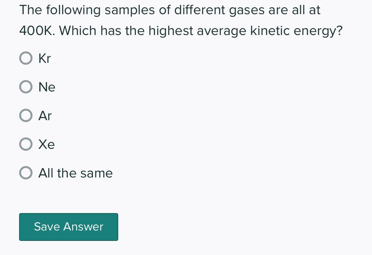 The following samples of different gases are all at
400K. Which has the highest average kinetic energy?
O Kr
O Ne
O Ar
O Xe
O All the same
Save Answer