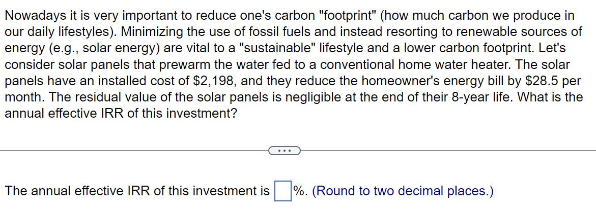 Nowadays it is very important to reduce one's carbon "footprint" (how much carbon we produce in
our daily lifestyles). Minimizing the use of fossil fuels and instead resorting to renewable sources of
energy (e.g., solar energy) are vital to a "sustainable" lifestyle and a lower carbon footprint. Let's
consider solar panels that prewarm the water fed to a conventional home water heater. The solar
panels have an installed cost of $2,198, and they reduce the homeowner's energy bill by $28.5 per
month. The residual value of the solar panels is negligible at the end of their 8-year life. What is the
annual effective IRR of this investment?
The annual effective IRR of this investment is
%. (Round to two decimal places.)