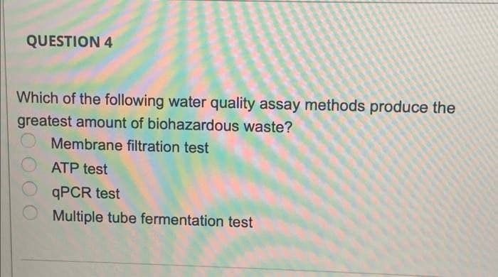 QUESTION 4
Which of the following water quality assay methods produce the
greatest amount of biohazardous waste?
Membrane filtration test
ATP test
QPCR test
Multiple tube fermentation test

