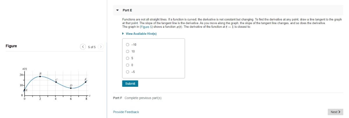 Part E
Functions are not all straight lines. If a function is curved, the derivative is not constant but changing. To find the derivative at any point, draw a line tangent to the graph
at that point. The slope of the tangent line is the derivative. As you move along the graph, the slope of the tangent line changes, and so does the derivative.
The graph in (Figure 5) shows a function z(t). The derivative of the function at t =1 is closest to:
• View Available Hint(s)
O -10
Figure
< 5 of 5 >
O 10
O 5
x(1)
O -5
20-
B
Submit
10-
Part F Complete previous part(s)
Provide Feedback
Next >
