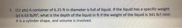 7. (12 pts) A container of 6.25 ft in diameter is full of liquid. If the liquid has a specific weight
(v) is 63 Ib/ft, what is the depth of the liquid in ft if the weight of the liquid is 341 lb? Hint:
It is a cylinder shape, and volume is involved.
