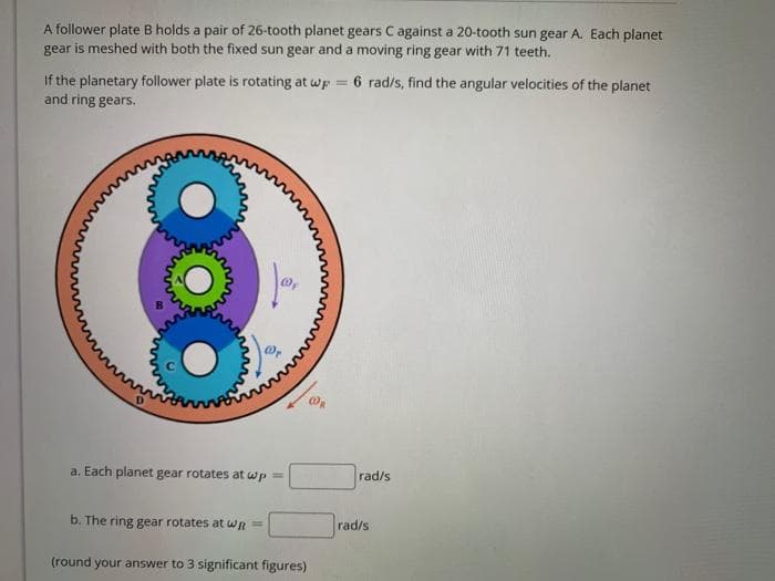 A follower plate B holds a pair of 26-tooth planet gears C against a 20-tooth sun gear A. Each planet
gear is meshed with both the fixed sun gear and a moving ring gear with 71 teeth.
If the planetary follower plate is rotating at wp = 6 rad/s, find the angular velocities of the planet
and ring gears.
a. Each planet gear rotates at wp =
rad/s
b. The ring gear rotates at WR =
rad/s
(round your answer to 3 significant figures)
