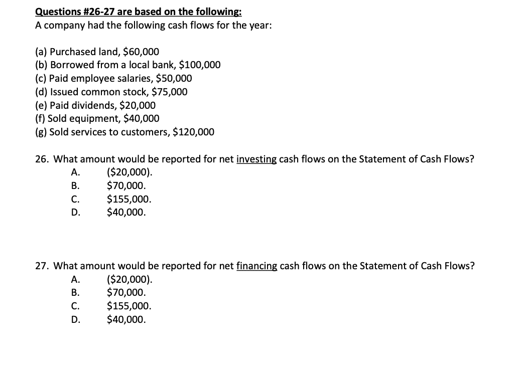 Questions #26-27 are based on the following:
A company had the following cash flows for the year:
(a) Purchased land, $60,000
(b) Borrowed from a local bank, $100,000
(c) Paid employee salaries, $50,000
(d) Issued common stock, $75,000
(e) Paid dividends, $20,000
(f) Sold equipment, $40,000
(g) Sold services to customers, $120,000
26. What amount would be reported for net investing cash flows on the Statement of Cash Flows?
($20,000).
$70,000.
$155,000.
$40,000.
A.
B.
C.
D.
27. What amount would be reported for net financing cash flows on the Statement of Cash Flows?
($20,000).
$70,000.
$155,000.
$40,000.
A.
B.
C.
D.