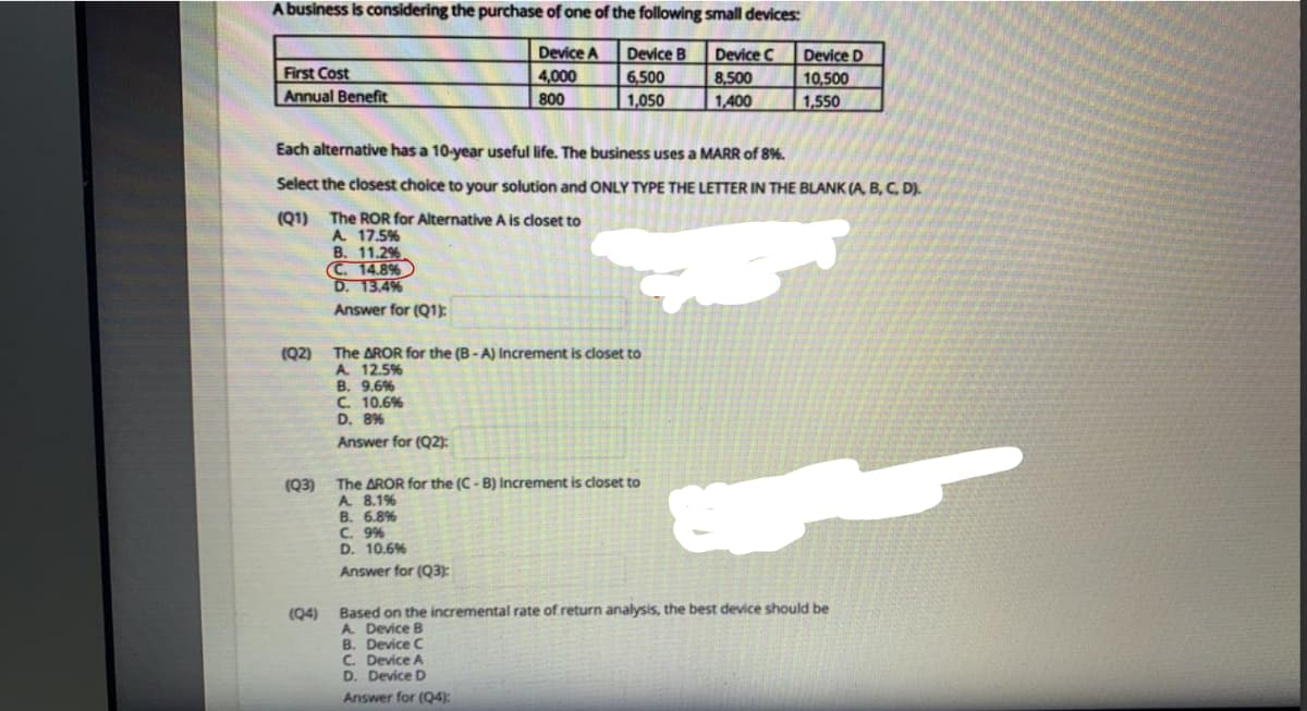 A business is considering the purchase of one of the following small devices:
Device A
4,000
Device B
6,500
1,050
Device C
8,500
1,400
Device D
10,500
1,550
First Cost
Annual Benefit
800
Each alternative has a 10-year useful life. The business uses a MARR of 8%.
Select the closest choice to your solution and ONLY TYPE THE LETTER IN THE BLANK (A, B, C, D).
(Q1) The ROR for Alternative A is closet to
A. 17.5%
B. 11.2%
C. 14.8%
D. 13.4%
Answer for (Q1):
(Q2)
The AROR for the (B-A) Increment is closet to
A. 12.5%
B. 9.6%
C. 10.6%
D. 8%
Answer for (Q2):
The AROR for the (C- B) Increment is closet to
A 8.1%
B. 6.8%
C. 9%
D. 10.6%
Answer for (Q3):
(Q3)
Based on the incremental rate of return analysis, the best device should be
A. Device B
B. Device C
C. Device A
D. Device D
(Q4)
Answer for (Q4):
