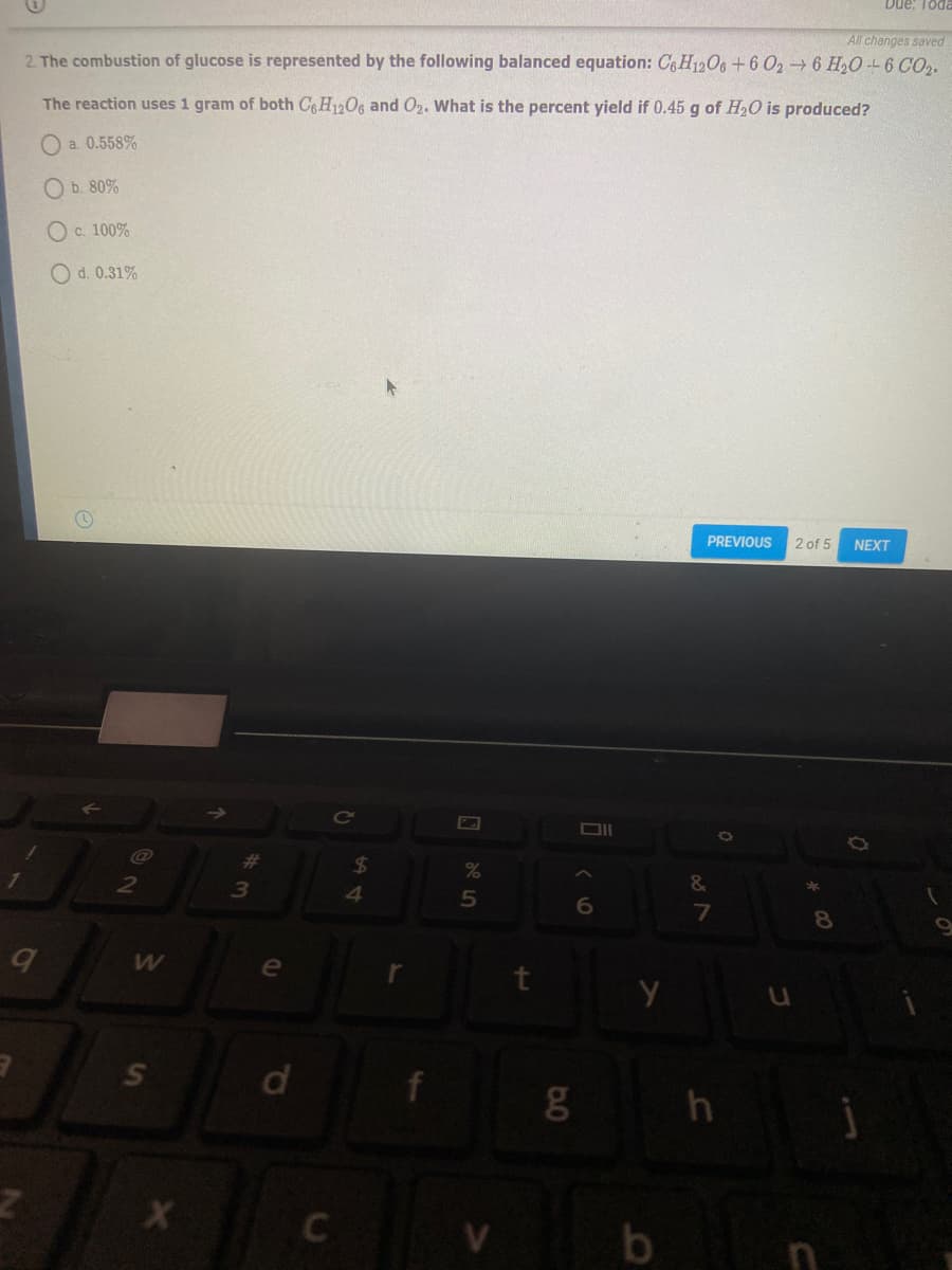 Due: Toda
All changes saved
2. The combustion of glucose is represented by the following balanced equation: C6 H1206 +6 026 H20 -- 6 CO2.
The reaction uses 1 gram of both CgH12O6 and O2. What is the percent yield if 0.45 g of H20 is produced?
a. 0.558%
O b. 80%
O c. 100%
O d. 0.31%
PREVIOUS
2 of 5
NEXT
CO
%23
24
2
&
7
e
d
h
by
