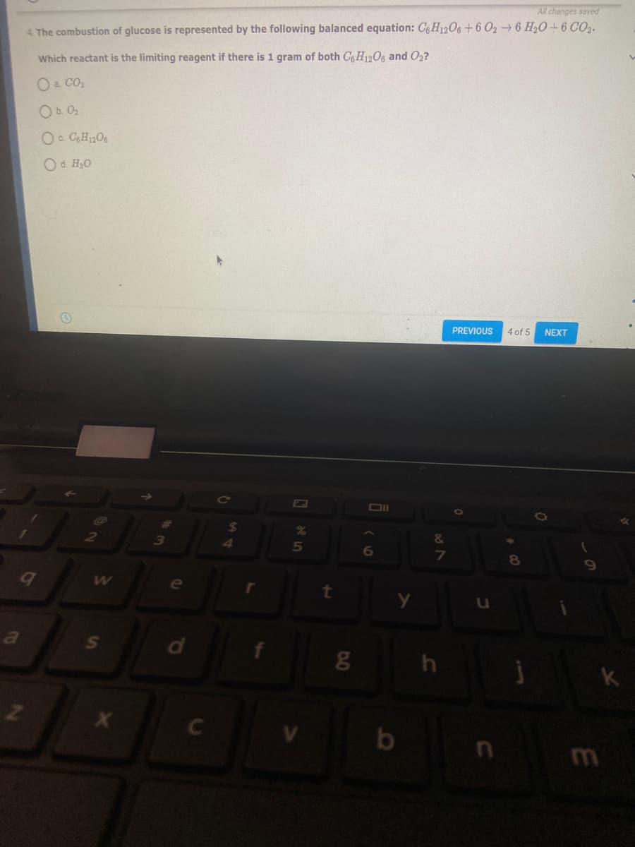 All changes saved
4. The combustion of glucose is represented by the following balanced equation: C6 H12O6+6 O26 H20 -- 6 CO2.
Which reactant is the limiting reagent if there is 1 gram of both C6H1206 and O2?
O a CO2
O b. 02
Oc CH2O6
Od. H,0
PREVIOUS 4 of 5
NEXT
24
&
6
7
8
e
t.
k
C
b
S'
