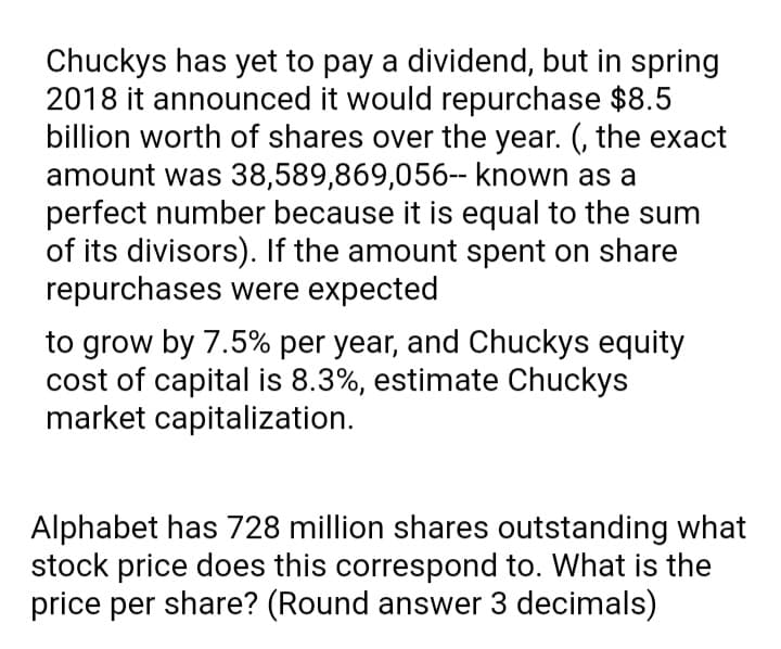 Chuckys has yet to pay a dividend, but in spring
2018 it announced it would repurchase $8.5
billion worth of shares over the year. (, the exact
amount was 38,589,869,056-- known as a
perfect number because it is equal to the sum
of its divisors). If the amount spent on share
repurchases were expected
to grow by 7.5% per year, and Chuckys equity
cost of capital is 8.3%, estimate Chuckys
market capitalization.
Alphabet has 728 million shares outstanding what
stock price does this correspond to. What is the
price per share? (Round answer 3 decimals)
