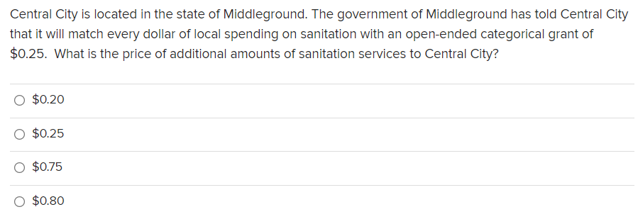 Central City is located in the state of Middleground. The government of Middleground has told Central City
that it will match every dollar of local spending on sanitation with an open-ended categorical grant of
$0.25. What is the price of additional amounts of sanitation services to Central City?
$0.20
$0.25
O $0.75
O $0.80
