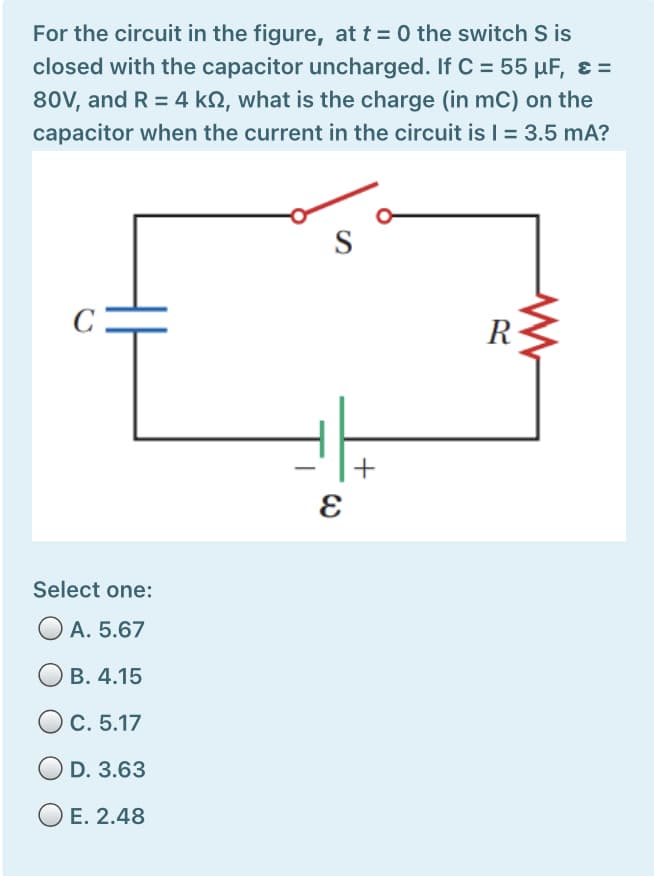 For the circuit in the figure, at t = 0 the switch S is
closed with the capacitor uncharged. If C = 55 µF, ɛ =
80V, and R = 4 kN, what is the charge (in mC) on the
capacitor when the current in the circuit is = 3.5 mA?
S
R
+
Select one:
O A. 5.67
ОВ. 4.15
OC. 5.17
O D. 3.63
E. 2.48
