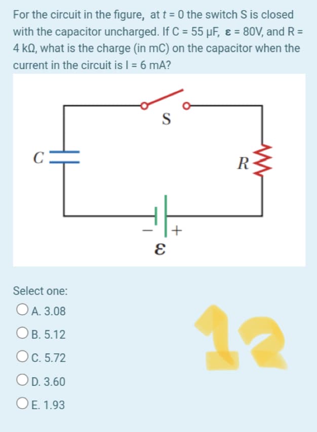 For the circuit in the figure, at t = 0 the switch S is closed
with the capacitor uncharged. If C = 55 µF, ɛ = 80V, and R =
4 kQ, what is the charge (in mC) on the capacitor when the
current in the circuit is | = 6 mA?
%3D
S
C:
R
Select one:
O A. 3.08
12
B. 5.12
C. 5.72
OD. 3.60
OE.
OE. 1.93
+
