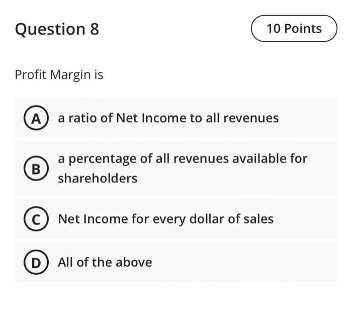 Question 8
Profit Margin is
10 Points
A a ratio of Net Income to all revenues
B
a percentage of all revenues available for
shareholders
Net Income for every dollar of sales
D All of the above