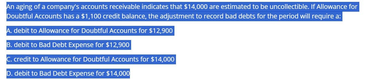 An aging of a company's accounts receivable indicates that $14,000 are estimated to be uncollectible. If Allowance for
Doubtful Accounts has a $1,100 credit balance, the adjustment to record bad debts for the period will require a:
A. debit to Allowance for Doubtful Accounts for $12,900
B. debit to Bad Debt Expense for $12,900
C. credit to Allowance for Doubtful Accounts for $14,000
D. debit to Bad Debt Expense for $14,000