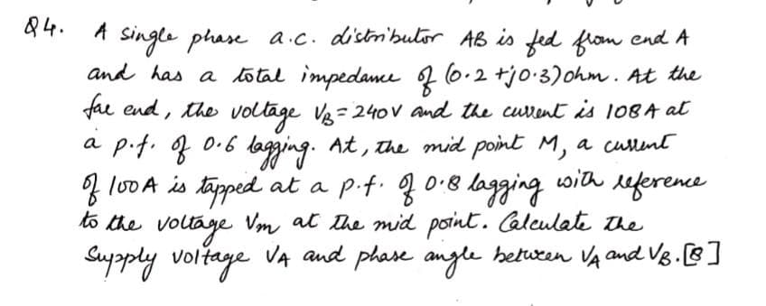 Q4.
Single phase a.c. distnibulor AB is fed from end A
and has a total impedame 2 6.2 +jo-3)ohm. At the
fae end, the voltage Ve= 240v and the curent is 108A at
bogging.
a pif. f 0.6 lagging.
f lo0A is täpped at a p.f. f 0.8 lagging
to the voltage Vm at the mid point. Calculate The
Suypply voltage VA and phase
At, the mid point M, a cullent
with
eference
anyle
beturen VA andUB.[]
