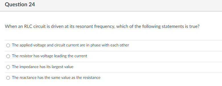 Question 24
When an RLC circuit is driven at its resonant frequency, which of the following statements is true?
The applied voltage and circuit current are in phase with each other
The resistor has voltage leading the current
The impedance has its largest value
The reactance has the same value as the resistance
