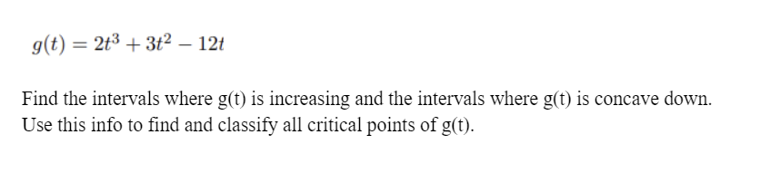 g(t) = 2t3 + 3t² – 12t
%3D
Find the intervals where g(t) is increasing and the intervals where g(t) is concave down.
Use this info to find and classify all critical points of g(t).
