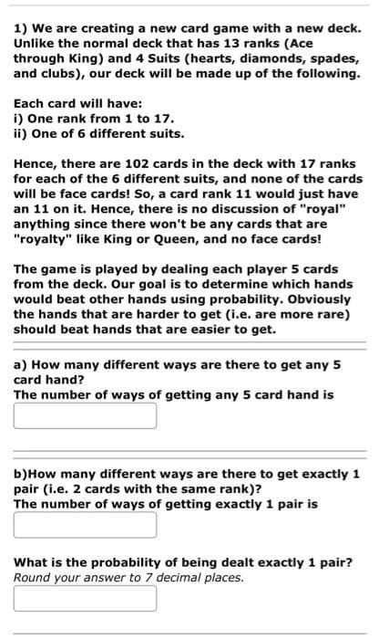 1) We are creating a new card game with a new deck.
Unlike the normal deck that has 13 ranks (Ace
through King) and 4 Suits (hearts, diamonds, spades,
and clubs), our deck will be made up of the following.
Each card will have:
i) One rank from 1 to 17.
ii) One of 6 different suits.
Hence, there are 102 cards in the deck with 17 ranks
for each of the 6 different suits, and none of the cards
will be face cards! So, a card rank 11 would just have
an 11 on it. Hence, there is no discussion of "royal"
anything since there won't be any cards that are
"royalty" like King or Queen, and no face cards!
The game is played by dealing each player 5 cards
from the deck. Our goal is to determine which hands
would beat other hands using probability. Obviously
the hands that are harder to get (i.e. are more rare)
should beat hands that are easier to get.
a) How many different ways are there to get any 5
card hand?
The number of ways of getting any 5 card hand is
b)How many different ways are there to get exactly 1
pair (i.e. 2 cards with the same rank)?
The number of ways of getting exactly 1 pair is
What is the probability of being dealt exactly 1 pair?
Round your answer to 7 decimal places.