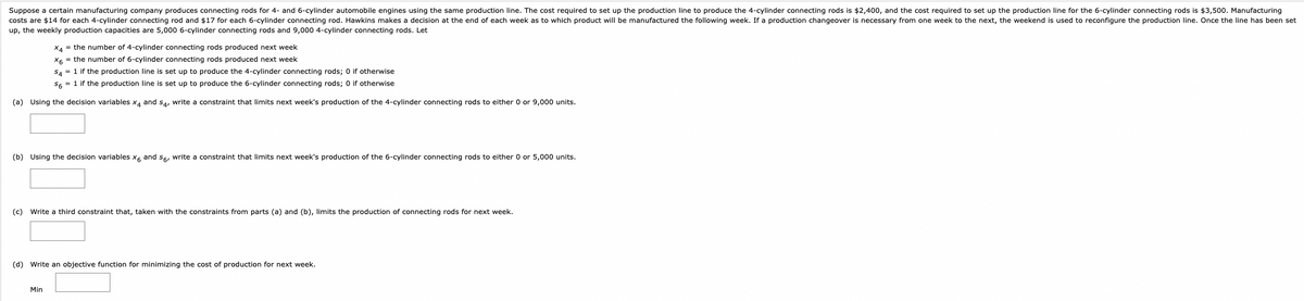 Suppose a certain manufacturing company produces connecting rods for 4- and 6-cylinder automobile engines using the same production line. The cost required to set up the production line to produce the 4-cylinder connecting rods is $2,400, and the cost required to set up the production line for the 6-cylinder connecting rods is $3,500. Manufacturing
costs are $14 for each 4-cylinder connecting rod and $17 for each 6-cylinder connecting rod. Hawkins makes a decision at the end of each week as to which product will be manufactured the following week. If a production changeover is necessary from one week to the next, the weekend is used to reconfigure the production line. Once the line has been set
up, the weekly production capacities are 5,000 6-cylinder connecting rods and 9,000 4-cylinder connecting rods. Let
X4 = the number of 4-cylinder connecting rods produced next week
X6 = the number of 6-cylinder connecting rods produced next week
S4 = 1 if the production line is set up to produce the 4-cylinder connecting rods; 0 if otherwise
S6 = 1 if the production line is set up to produce the 6-cylinder connecting rods; 0 if otherwise
(a) Using the decision variables x4 and 54, write a constraint that limits next week's production of the 4-cylinder connecting rods to either 0 or 9,000 units.
(b) Using the decision variables x6 and 56, write a constraint that limits next week's production of the 6-cylinder connecting rods to either 0 or 5,000 units.
(c) Write a third constraint that, taken with the constraints from parts (a) and (b), limits the production of connecting rods for next week.
(d) Write an objective function for minimizing the cost of production for next week.
Min