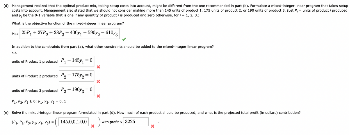 (d) Management realized that the optimal product mix, taking setup costs into account, might be different from the one recommended in part (b). Formulate a mixed-integer linear program that takes setup
costs into account. Management also stated that we should not consider making more than 145 units of product 1, 175 units of product 2, or 190 units of product 3. (Let P₁ = units of product i produced
and
Y₁ be the 0-1 variable that is one if any quantity of product i is produced and zero otherwise, for i = 1, 2, 3.)
What is the objective function of the mixed-integer linear program?
Max 25P₁+27P2+28P 3 - 4001 - 590y2 - 610y3
In addition to the constraints from part (a), what other constraints should be added to the mixed-integer linear program?
s.t.
units of Product 1 produced P₁-145y₁ = 0
units of Product 2 produced
P2-175y2 = 0
units of Product 3 produced
P3-190y3 = 0
P1, P2, P3 ≥ 0; V₁, V2, V3 = 0, 1
X
(e) Solve the mixed-integer linear program formulated in part (d). How much of each product should be produced, and what is the projected total profit (in dollars) contribution?
with profit $ 3225
(P₁, P2, P3, V₁, V2, Y3) = ( 145,0,0,1,0,0 )