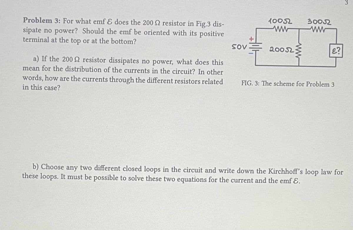 Problem 3: For what emf & does the 2002 resistor in Fig.3 dis-
sipate no power? Should the emf be oriented with its positive
terminal at the top or at the bottom?
a) If the 200 S2 resistor dissipates no power, what does this
mean for the distribution of the currents in the circuit? In other
words, how are the currents through the different resistors related
in this case?
SOV
10052
ww
20052
30052
£?
FIG. 3: The scheme for Problem 3
b) Choose any two different closed loops in the circuit and write down the Kirchhoff's loop law for
these loops. It must be possible to solve these two equations for the current and the emf E.
3