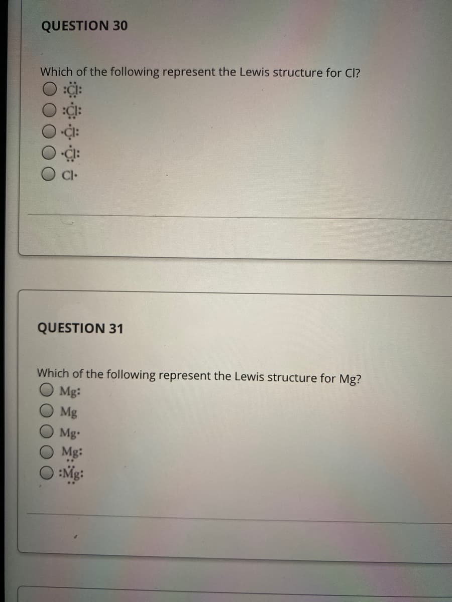 QUESTION 30
Which of the following represent the Lewis structure for Cl?
QUESTION 31
Which of the following represent the Lewis structure for Mg?
O Mg:
Mg
Mg-
Mg:
O :Mg:
