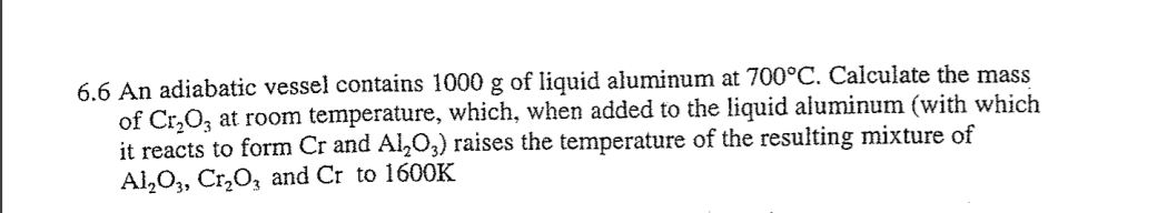 6.6 An adiabatic vessel contains 1000 g of liquid aluminum at 700°C. Calculate the mass
of Cr₂O3 at room temperature, which, when added to the liquid aluminum (with which
it reacts to form Cr and Al₂O3) raises the temperature of the resulting mixture of
Al₂O3, Cr₂O3 and Cr to 1600K