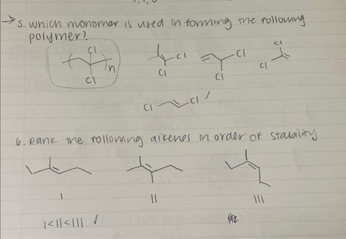 PS. which monomer is vised in forming the following
polymer!
CI
+fin
ta
CI
CI
1<≤|| < ||| ✓
ca/
CI
Y
CI
||
6. Rank the following alkenes in order of stability
CI
(42
CI
ㅅ