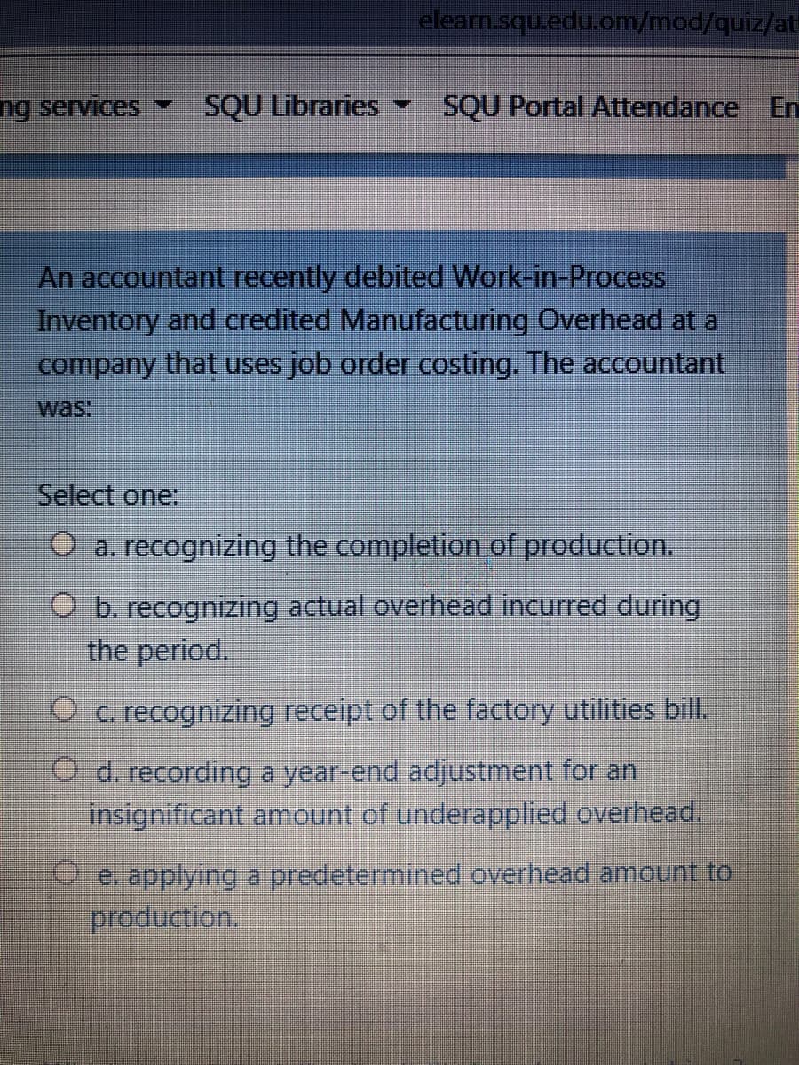 elearn.squ.edu.om/mod/quiz/at
ng services
SQU Libraries
SQU Portal Attendance En
An accountant recently debited Work-in-Process
Inventory and credited Manufacturing Overhead at a
company that uses job order costing. The accountant
was:
Select one:
O a. recognizing the completion of production.
O b. recognizing actual overhead incurred during
the period.
O c. recognizing receipt of the factory utilities bill.
O d. recording a year-end adjustment for an
insignificant amount of underapplied overhead.
O e. applying a predetermined overhead amount to
production.
