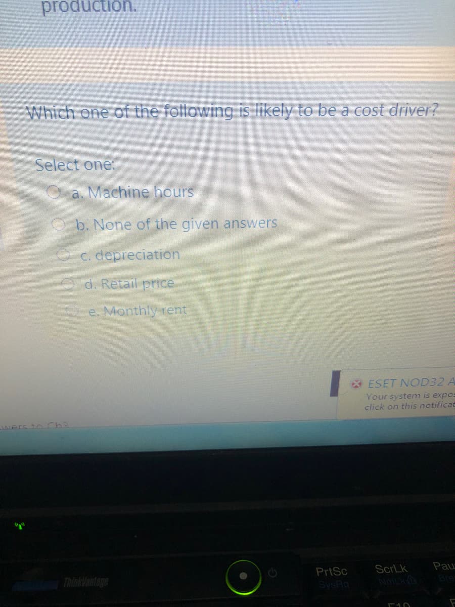 production.
Which one of the following is likely to be a cost driver?
Select one:
Oa. Machine hours
Ob. None of the given answers
Oc. depreciation.
Od. Retail price
O e. Monthly rent.
ESET NOD32 A
Your system is expos
click on this notificat
Wers to Ch3
Pau
ScrLk
NmLk
PrtSc
Thinklantage
Bre
SysRq
