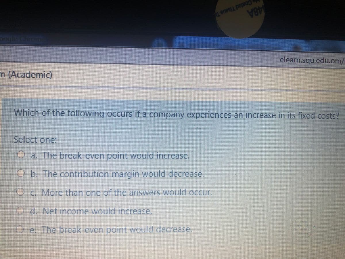 Coated Tissue Te
48A
elearn.squ.edu.om/
Doglerehromme
m (Academic)
Which of the following occurs if a company experiences an increase in its fixed costs?
Select one:
O a. The break-even point would increase.
Ob The contribution margin would decrease.
Oc. More than one of the answers would occur.
Od. Net income would increase,
Oe. The break-even point would decrease.
