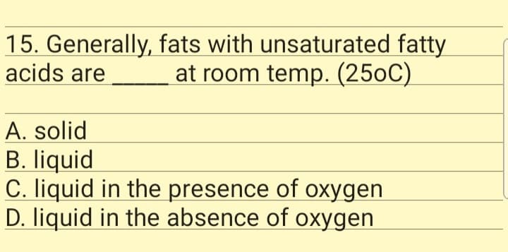 15. Generally, fats with unsaturated fatty
acids are
at room temp. (250C)
A. solid
B. liquid
C. liquid in the presence of oxygen
D. liquid in the absence of oxygen
