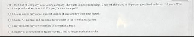 Jill is the CEO of Company Y, a clothing company. She wants to move from being 10 percent globalized to 90 percent globalized in the next 10 years. What
are some possible drawbacks that Company Y must anticipate?
Oa Rising wages may cancel out cost savings of access to low-cost input factors.
Ob. None. All political and economic factors point to the rise of globalization
Oc Governments may lower barriers to international trade
Od. Improved communication technology may lead to longer production cycles.