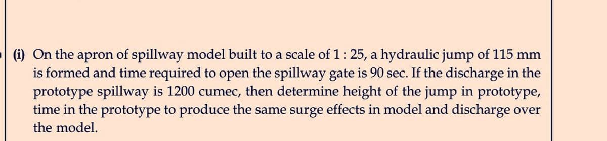 (i) On the apron of spillway model built to a scale of 1 : 25, a hydraulic jump of 115 mm
is formed and time required to open the spillway gate is 90 sec. If the discharge in the
prototype spillway is 1200 cumec, then determine height of the jump in prototype,
time in the prototype to produce the same surge effects in model and discharge over
the model.