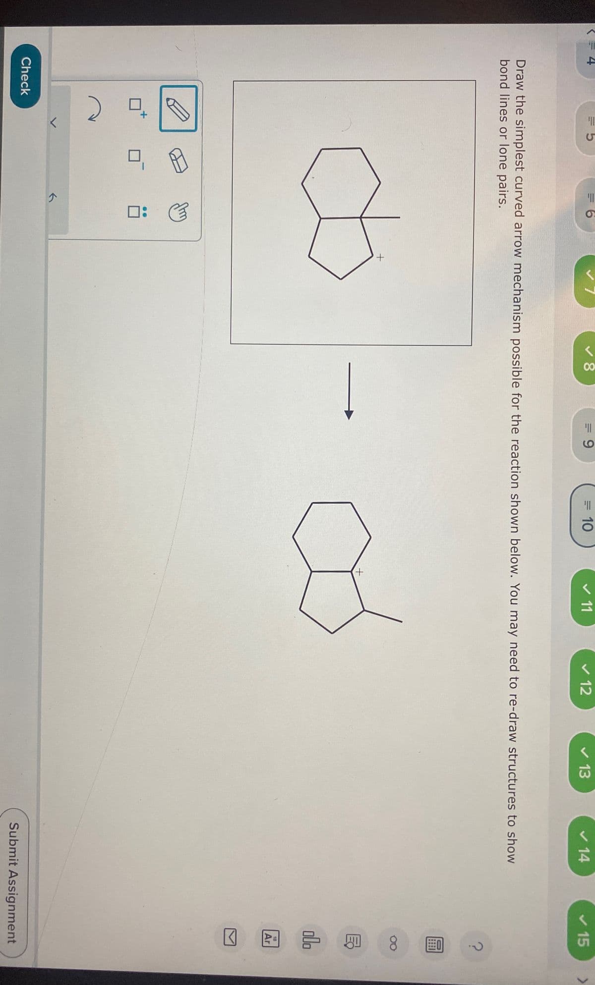 ☑
4
=5
=6
00
8
=9
= 10
✓ 11
✓ 12
13
14
15
Draw the simplest curved arrow mechanism possible for the reaction shown below. You may need to re-draw structures to show
bond lines or lone pairs.
Check
A
m
:
5
+
+
B
P
18
Ar
☑
Submit Assignment