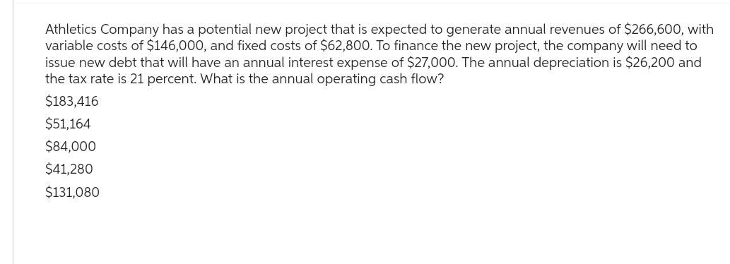 Athletics Company has a potential new project that is expected to generate annual revenues of $266,600, with
variable costs of $146,000, and fixed costs of $62,800. To finance the new project, the company will need to
issue new debt that will have an annual interest expense of $27,000. The annual depreciation is $26,200 and
the tax rate is 21 percent. What is the annual operating cash flow?
$183,416
$51,164
$84,000
$41,280
$131,080