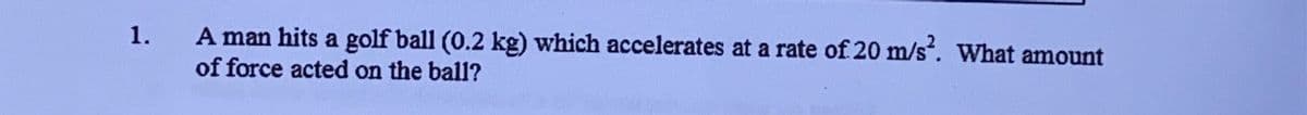 A man hits a golf ball (0.2 kg) which accelerates at a rate of 20 m/s. What amount
of force acted on the ball?
1.
