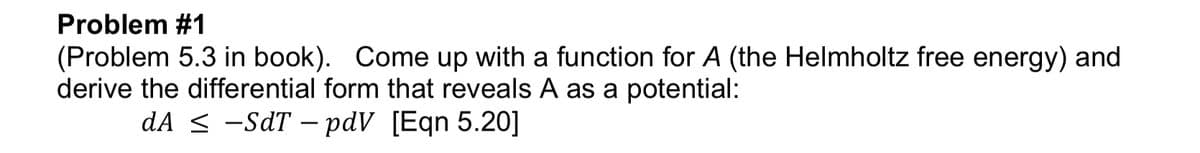 Problem #1
(Problem 5.3 in book). Come up with a function for A (the Helmholtz free energy) and
derive the differential form that reveals A as a potential:
dA < -SdT – pdV [Eqn 5.20]
