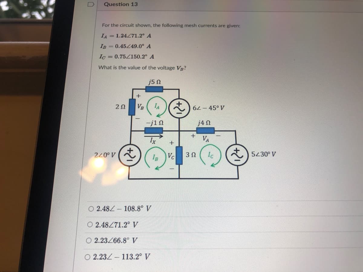 Question 13
For the circuit shown, the following mesh currents are given:
IA =1.24271.2° A
IB =0.45Z49.0° A
Ic = 0.75Z150.2° A
What is the value of the voltage VB?
j5n
+
20
VB
62- 45° V
j4 N
VA
240° V
Vc
5230° V
O 2.484- 108.8° V
O 2.48471.2 V
O 2.23/66.8° V
O 2.23Z- 113.2° V
