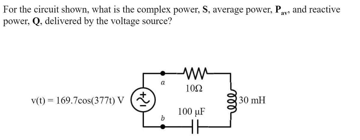 For the circuit shown, what is the complex power, S, average power, Pay, and reactive
power, Q, delivered by the voltage source?
a
10Ω
v(t) = 169.7cos(377t) V
30 mH
100 µF
b
ll
