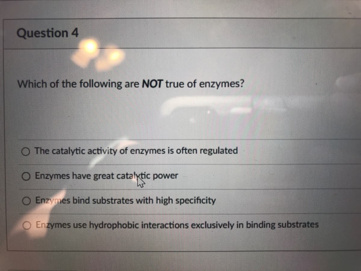 Question 4
Which of the following are NOT true of enzymes?
O The catalytic activity of enzymes is often regulated
O Enzymes have great catalytic power
Enzymes bind substrates with high specificity
Enzymes use hydrophobic interactions exclusively in binding substrates
