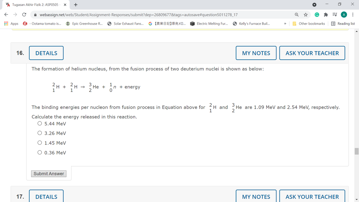 Tugasan Akhir Fizik 2: ASPO505
->
A webassign.net/web/Student/Assignment-Responses/submit?dep=26809677&tags=autosave#question5011278_17
A
E Apps
Ootama tomato is...
O Epic Greenhouse R...
O Solar Exhaust Fans...
G 【農業日記】爆発メ
Electric Melting Fur...
S Kelly's Furnace Buil...
Other bookmarks
E Reading list
>>
16.
DETAILS
MY NOTES
ASK YOUR TEACHER
The formation of helium nucleus, from the fusion process of two deuterium nuclei is shown as below:
2
2
H
H +
1
3
Не +
2
1
n + energy
1
The binding energies per nucleon from fusion process in Equation above for H and
3
He are 1.09 MeV and 2.54 MeV, respectively.
Calculate the energy released in this reaction.
O 5.44 MeV
O 3.26 MeV
O 1.45 MeV
O 0.36 MeV
Submit Answer
17.
DETAILS
MY NOTES
ASK YOUR TEACHER
