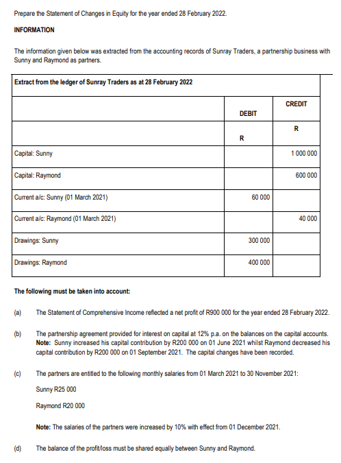 Prepare the Statement of Changes in Equity for the year ended 28 February 2022.
INFORMATION
The information given below was extracted from the accounting records of Sunray Traders, a partnership business with
Sunny and Raymond as partners.
Extract from the ledger of Sunray Traders as at 28 February 2022
CREDIT
DEBIT
Capital: Sunny
1 000 000
Capital: Raymond
600 000
Current alc: Sunny (01 March 2021)
60 000
Current alc: Raymond (01 March 2021)
40 000
Drawings: Sunny
300 000
Drawings: Raymond
400 000
The following must be taken into account:
(a)
The Statement of Comprehensive Income reflected a net profit of R900 000 for the year ended 28 February 2022.
(b)
The partnership agreement provided for interest on capital at 12% p.a. on the balances on the capital accounts.
Note: Sunny increased his capital contribution by R200 000 on 01 June 2021 whilst Raymond decreased his
capital contribution by R200 000 on 01 September 2021. The capital changes have been recorded.
(c)
The partners are entiled to the following monthly salaries from 01 March 2021 to 30 November 2021:
Sunny R25 000
Raymond R20 000
Note: The salaries of the partners were increased by 10% with effect from 01 December 2021.
(d)
The balance of the profitloss must be shared equally between Sunny and Raymond.
