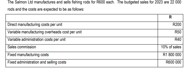 The Salmon Ltd manufactures and sells fishing rods for R600 each. The budgeted sales for 2023 are 22 000
rods and the costs are expected to be as follows:
Direct manufacturing costs per unit
Variable manufacturing overheads cost per unit
Variable administration costs per unit
Sales commission
Fixed manufacturing costs
Fixed administration and selling costs
R
R200
R50
R40
10% of sales
R1 800 000
R600 000