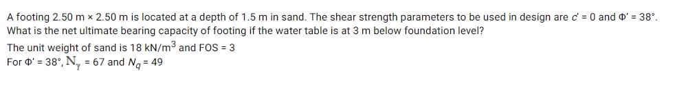 A footing 2.50 m x 2.50 m is located at a depth of 1.5 m in sand. The shear strength parameters to be used in design are c' = 0 and o' = 38°.
What is the net ultimate bearing capacity of footing if the water table is at 3 m below foundation level?
The unit weight of sand is 18 kN/m3 and FOS = 3
For O' = 38°, N, = 67 and Ng = 49
